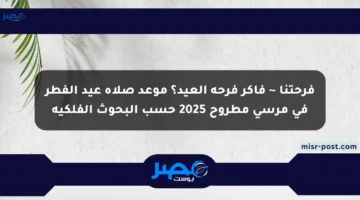 فرحتنا ~ فاكر فرحة العيد؟ موعد صلاة عيد الفطر في مرسى مطروح 2025 حسب البحوث الفلكية